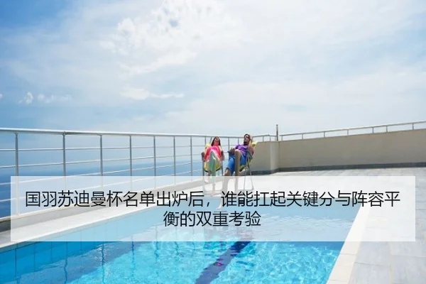 国羽苏迪曼杯名单出炉后，谁能扛起关键分与阵容平衡的双重考验