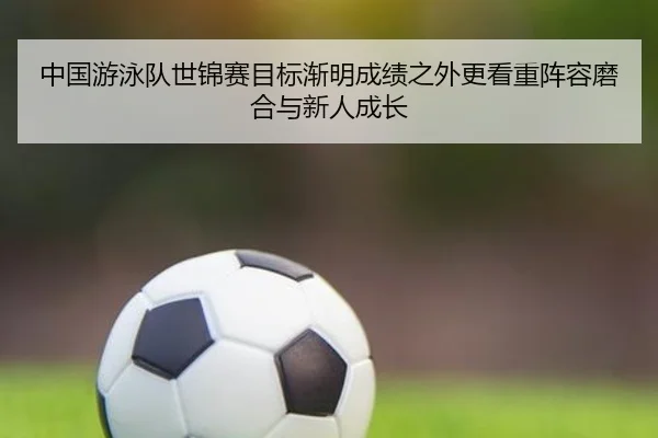 中国游泳队世锦赛目标渐明成绩之外更看重阵容磨合与新人成长